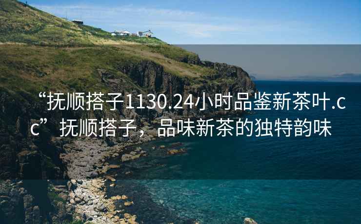 “撫順搭子1130.24小時(shí)品鑒新茶葉.cc”撫順搭子，品味新茶的獨(dú)特韻味