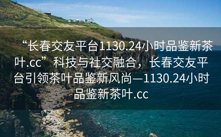 “長(zhǎng)春交友平臺(tái)1130.24小時(shí)品鑒新茶葉.cc”科技與社交融合，長(zhǎng)春交友平臺(tái)引領(lǐng)茶葉品鑒新風(fēng)尚—1130.24小時(shí)品鑒新茶葉.cc