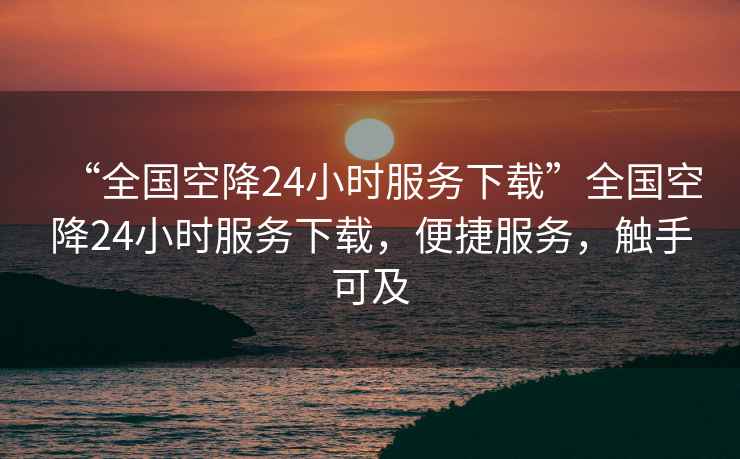 “全國空降24小時服務(wù)下載”全國空降24小時服務(wù)下載，便捷服務(wù)，觸手可及