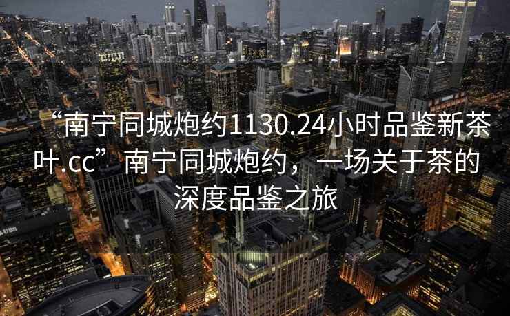 “南寧同城炮約1130.24小時(shí)品鑒新茶葉.cc”南寧同城炮約，一場(chǎng)關(guān)于茶的深度品鑒之旅