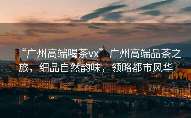 “廣州高端喝茶vx”廣州高端品茶之旅，細品自然韻味，領(lǐng)略都市風華
