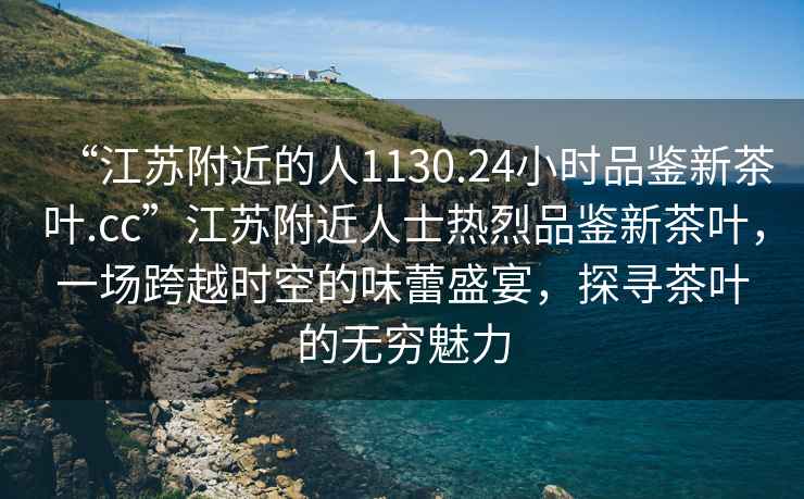 “江蘇附近的人1130.24小時(shí)品鑒新茶葉.cc”江蘇附近人士熱烈品鑒新茶葉，一場(chǎng)跨越時(shí)空的味蕾盛宴，探尋茶葉的無(wú)窮魅力