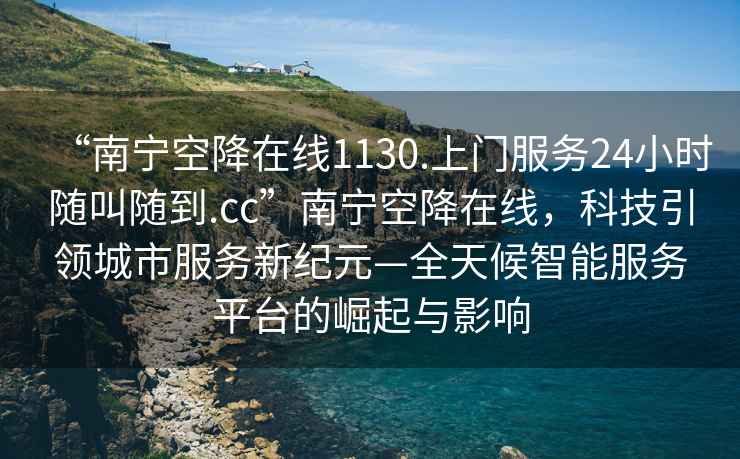 “南寧空降在線(xiàn)1130.上門(mén)服務(wù)24小時(shí)隨叫隨到.cc”南寧空降在線(xiàn)，科技引領(lǐng)城市服務(wù)新紀(jì)元—全天候智能服務(wù)平臺(tái)的崛起與影響