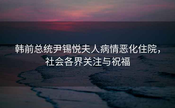 韓前總統(tǒng)尹錫悅夫人病情惡化住院，社會各界關(guān)注與祝福
