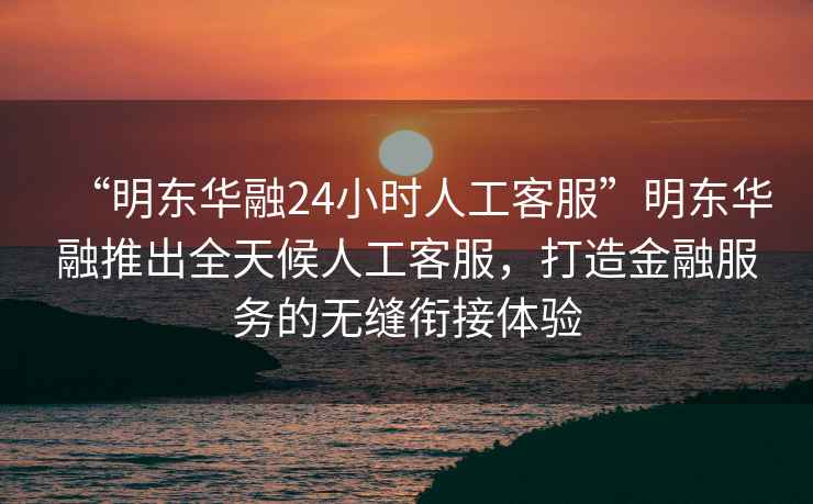 “明東華融24小時人工客服”明東華融推出全天候人工客服，打造金融服務(wù)的無縫銜接體驗