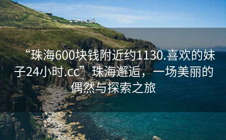 “珠海600塊錢附近約1130.喜歡的妹子24小時(shí).cc”珠海邂逅，一場美麗的偶然與探索之旅