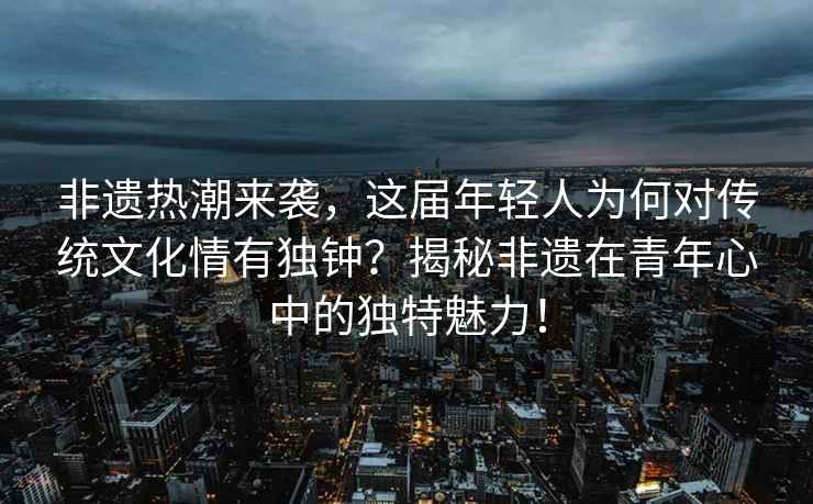 非遺熱潮來襲，這屆年輕人為何對傳統(tǒng)文化情有獨鐘？揭秘非遺在青年心中的獨特魅力！