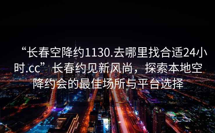 “長春空降約1130.去哪里找合適24小時.cc”長春約見新風尚，探索本地空降約會的最佳場所與平臺選擇