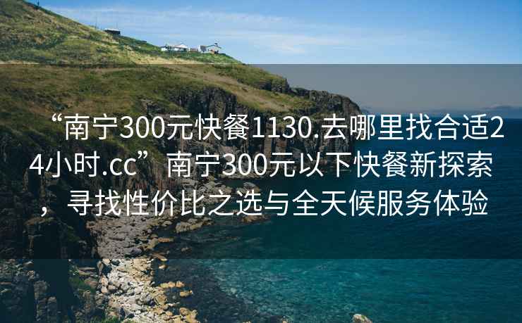 “南寧300元快餐1130.去哪里找合適24小時(shí).cc”南寧300元以下快餐新探索，尋找性價(jià)比之選與全天候服務(wù)體驗(yàn)