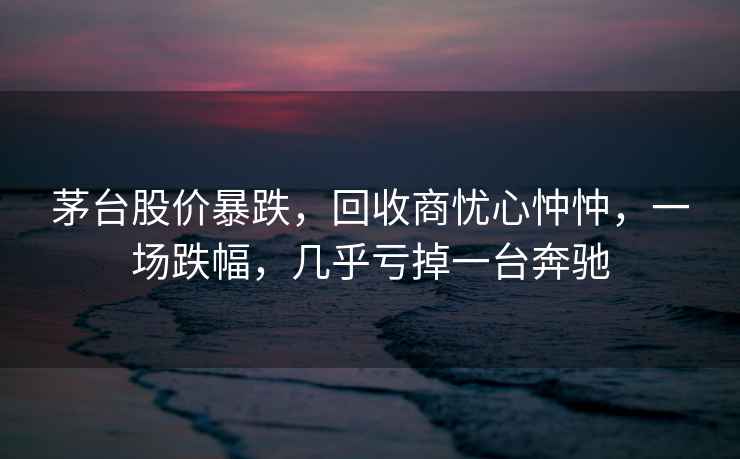 茅臺(tái)股價(jià)暴跌，回收商憂心忡忡，一場(chǎng)跌幅，幾乎虧掉一臺(tái)奔馳