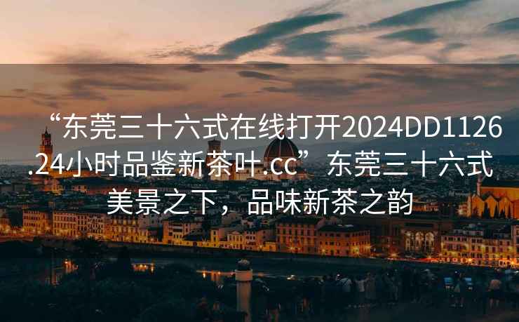 “東莞三十六式在線打開2024DD1126.24小時(shí)品鑒新茶葉.cc”東莞三十六式美景之下，品味新茶之韻