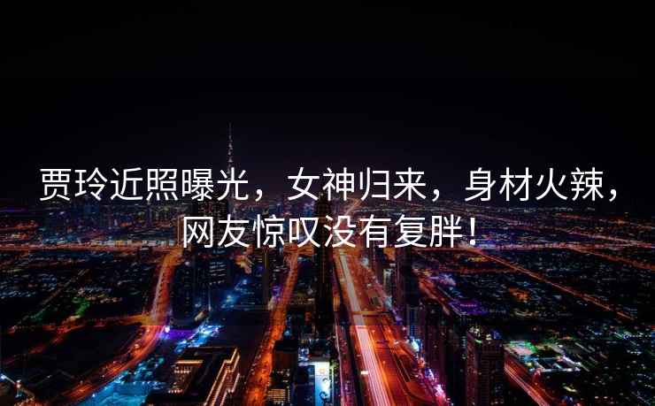 賈玲近照曝光，女神歸來，身材火辣，網(wǎng)友驚嘆沒有復(fù)胖！