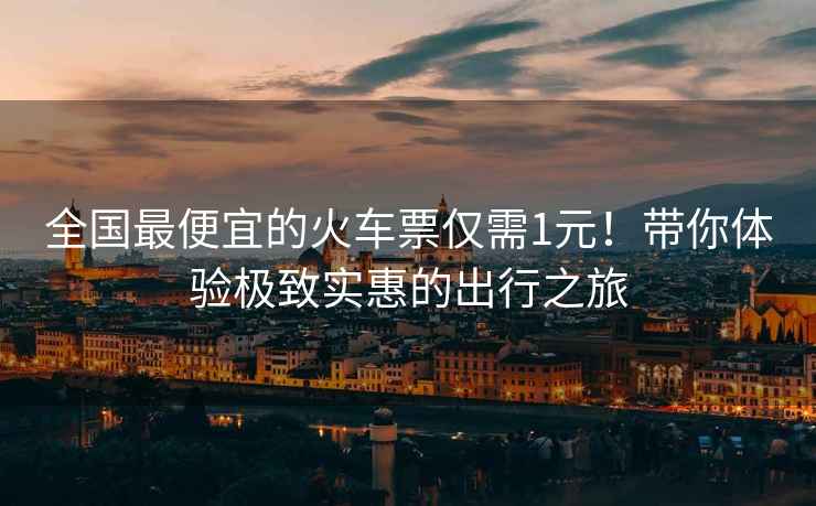 全國最便宜的火車票僅需1元！帶你體驗極致實惠的出行之旅