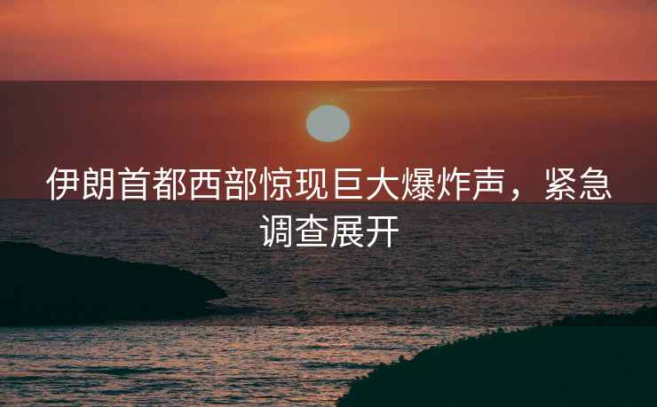 伊朗首都西部驚現(xiàn)巨大爆炸聲，緊急調(diào)查展開