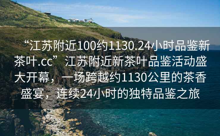 “江蘇附近100約1130.24小時(shí)品鑒新茶葉.cc”江蘇附近新茶葉品鑒活動(dòng)盛大開幕，一場跨越約1130公里的茶香盛宴，連續(xù)24小時(shí)的獨(dú)特品鑒之旅