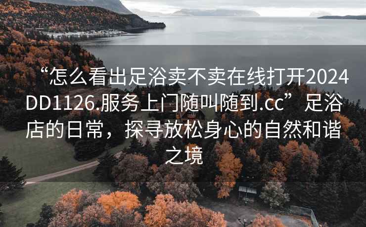 “怎么看出足浴賣不賣在線打開2024DD1126.服務上門隨叫隨到.cc”足浴店的日常，探尋放松身心的自然和諧之境