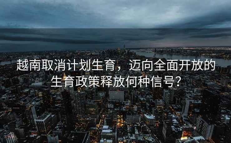 越南取消計(jì)劃生育，邁向全面開放的生育政策釋放何種信號？
