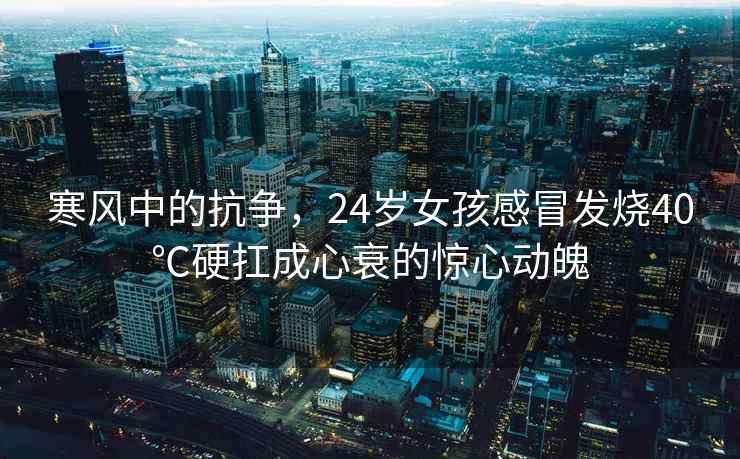 寒風(fēng)中的抗?fàn)帲?4歲女孩感冒發(fā)燒40℃硬扛成心衰的驚心動魄