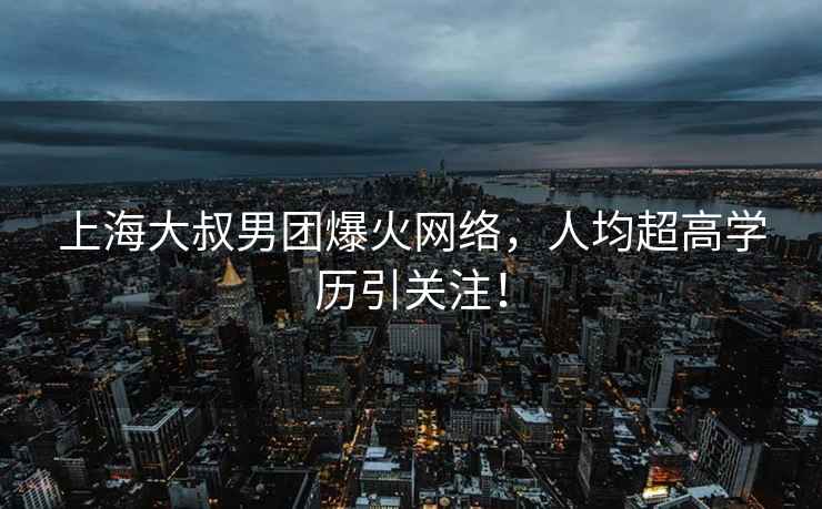 上海大叔男團(tuán)爆火網(wǎng)絡(luò)，人均超高學(xué)歷引關(guān)注！