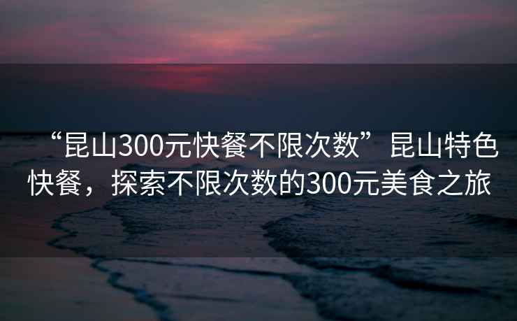 “昆山300元快餐不限次數(shù)”昆山特色快餐，探索不限次數(shù)的300元美食之旅