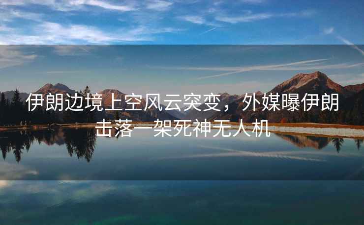 伊朗邊境上空風云突變，外媒曝伊朗擊落一架死神無人機