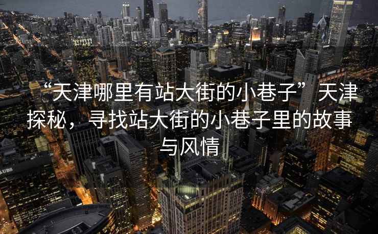 “天津哪里有站大街的小巷子”天津探秘，尋找站大街的小巷子里的故事與風情