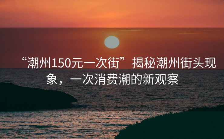 “潮州150元一次街”揭秘潮州街頭現(xiàn)象，一次消費(fèi)潮的新觀察