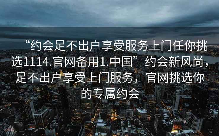 “約會(huì)足不出戶享受服務(wù)上門任你挑選1114.官網(wǎng)備用1.中國(guó)”約會(huì)新風(fēng)尚，足不出戶享受上門服務(wù)，官網(wǎng)挑選你的專屬約會(huì)