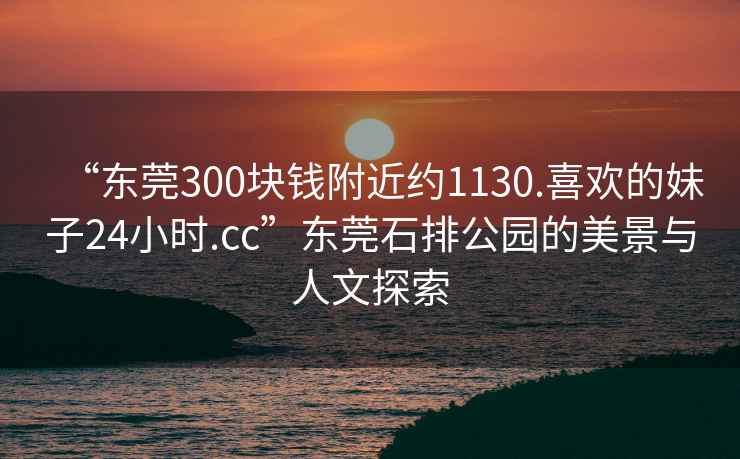 “東莞300塊錢附近約1130.喜歡的妹子24小時.cc”東莞石排公園的美景與人文探索