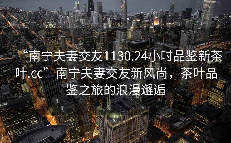 “南寧夫妻交友1130.24小時品鑒新茶葉.cc”南寧夫妻交友新風尚，茶葉品鑒之旅的浪漫邂逅