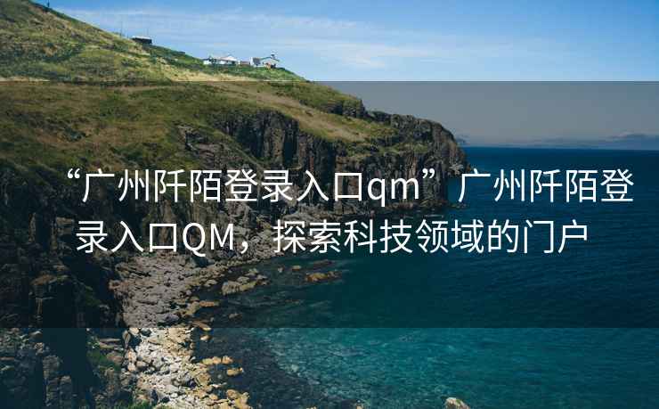 “廣州阡陌登錄入口qm”廣州阡陌登錄入口QM，探索科技領(lǐng)域的門戶