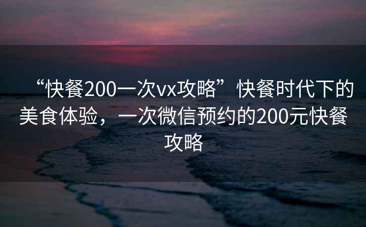 “快餐200一次vx攻略”快餐時(shí)代下的美食體驗(yàn)，一次微信預(yù)約的200元快餐攻略