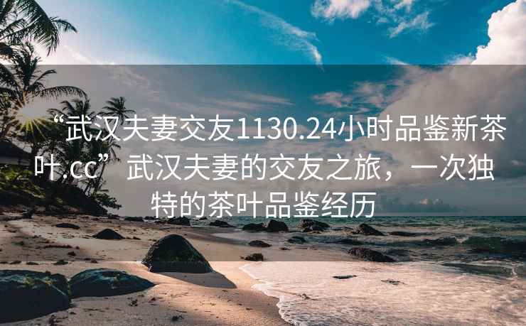 “武漢夫妻交友1130.24小時(shí)品鑒新茶葉.cc”武漢夫妻的交友之旅，一次獨(dú)特的茶葉品鑒經(jīng)歷
