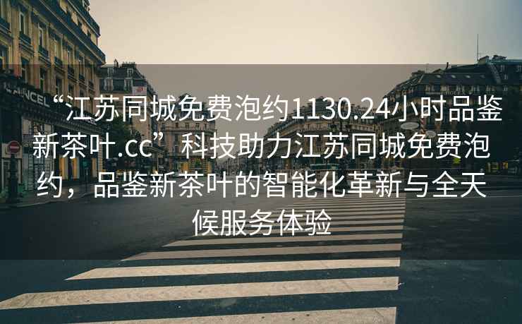 “江蘇同城免費泡約1130.24小時品鑒新茶葉.cc”科技助力江蘇同城免費泡約，品鑒新茶葉的智能化革新與全天候服務體驗