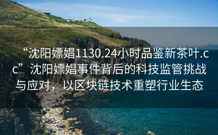 “沈陽(yáng)嫖娼1130.24小時(shí)品鑒新茶葉.cc”沈陽(yáng)嫖娼事件背后的科技監(jiān)管挑戰(zhàn)與應(yīng)對(duì)，以區(qū)塊鏈技術(shù)重塑行業(yè)生態(tài)