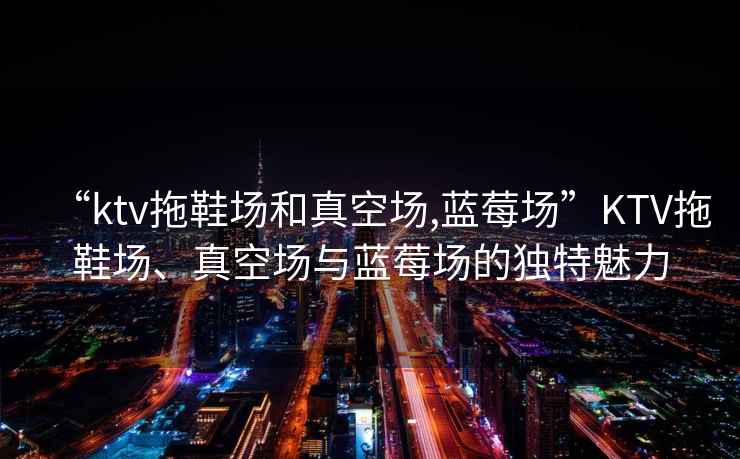 “ktv拖鞋場(chǎng)和真空?qǐng)?藍(lán)莓場(chǎng)”KTV拖鞋場(chǎng)、真空?qǐng)雠c藍(lán)莓場(chǎng)的獨(dú)特魅力