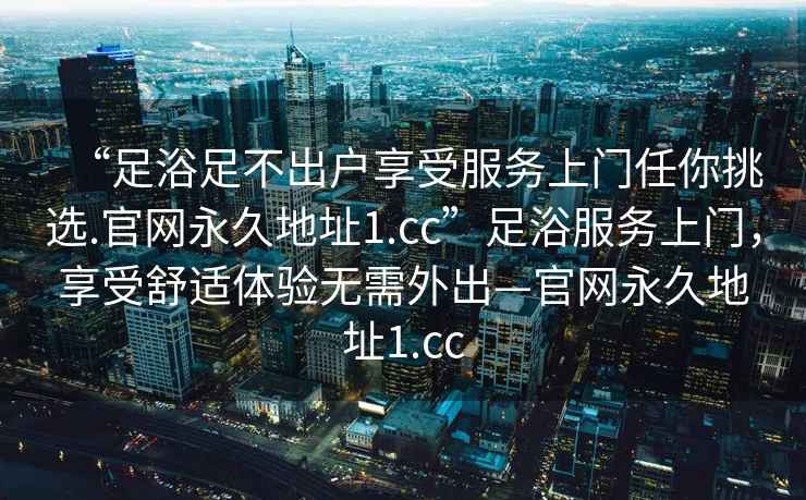 “足浴足不出戶享受服務(wù)上門任你挑選.官網(wǎng)永久地址1.cc”足浴服務(wù)上門，享受舒適體驗(yàn)無需外出—官網(wǎng)永久地址1.cc