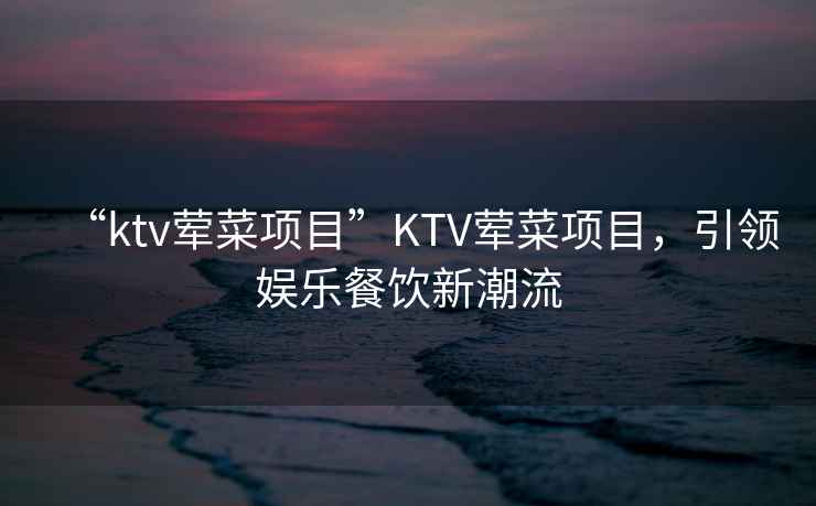 “ktv葷菜項(xiàng)目”KTV葷菜項(xiàng)目，引領(lǐng)娛樂餐飲新潮流