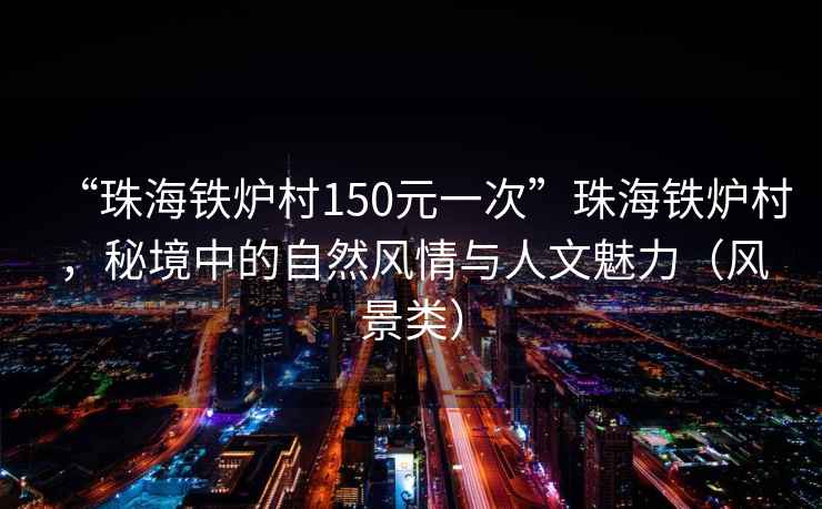 “珠海鐵爐村150元一次”珠海鐵爐村，秘境中的自然風(fēng)情與人文魅力（風(fēng)景類）