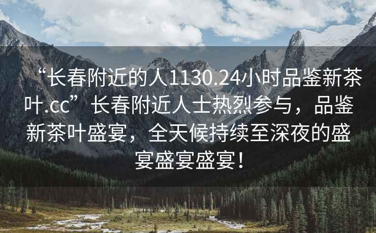“長(zhǎng)春附近的人1130.24小時(shí)品鑒新茶葉.cc”長(zhǎng)春附近人士熱烈參與，品鑒新茶葉盛宴，全天候持續(xù)至深夜的盛宴盛宴盛宴！
