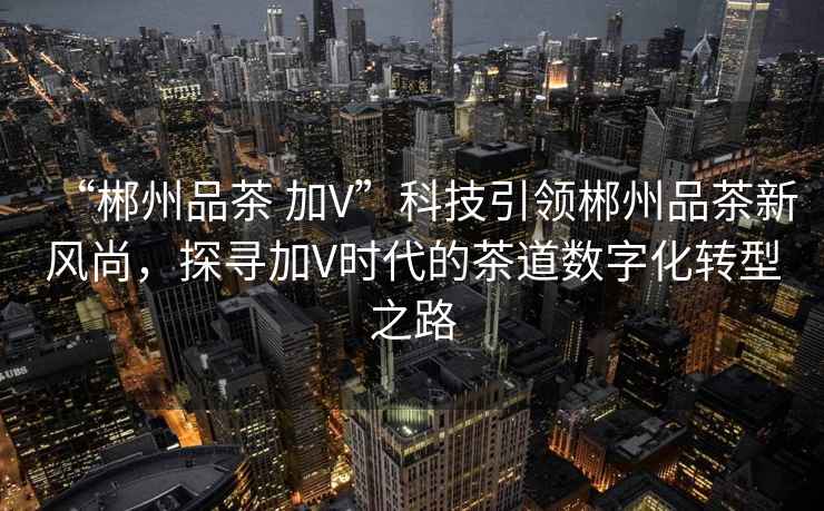 “郴州品茶 加V”科技引領(lǐng)郴州品茶新風(fēng)尚，探尋加V時(shí)代的茶道數(shù)字化轉(zhuǎn)型之路
