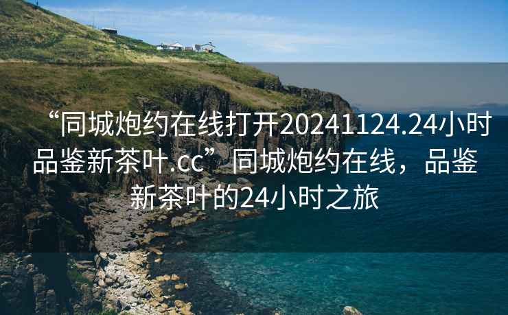“同城炮約在線打開20241124.24小時品鑒新茶葉.cc”同城炮約在線，品鑒新茶葉的24小時之旅