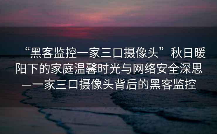 “黑客監(jiān)控一家三口攝像頭”秋日暖陽(yáng)下的家庭溫馨時(shí)光與網(wǎng)絡(luò)安全深思—一家三口攝像頭背后的黑客監(jiān)控