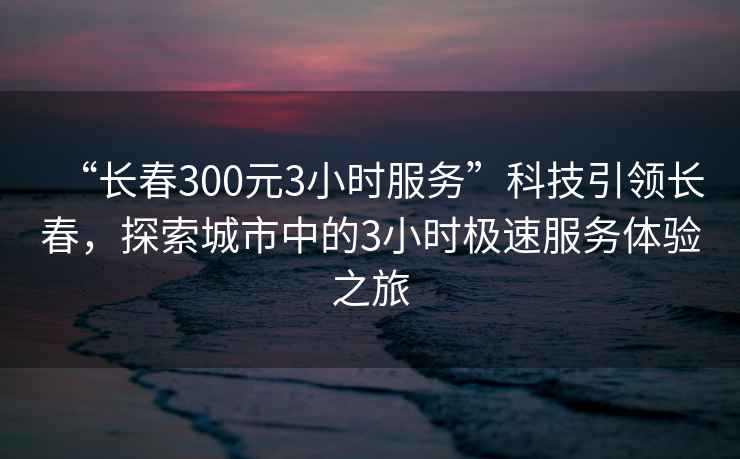 “長春300元3小時(shí)服務(wù)”科技引領(lǐng)長春，探索城市中的3小時(shí)極速服務(wù)體驗(yàn)之旅