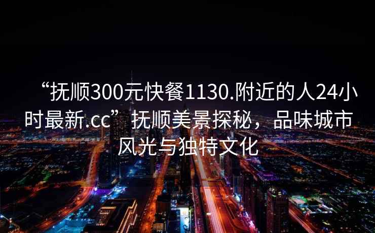 “撫順300元快餐1130.附近的人24小時最新.cc”撫順美景探秘，品味城市風光與獨特文化
