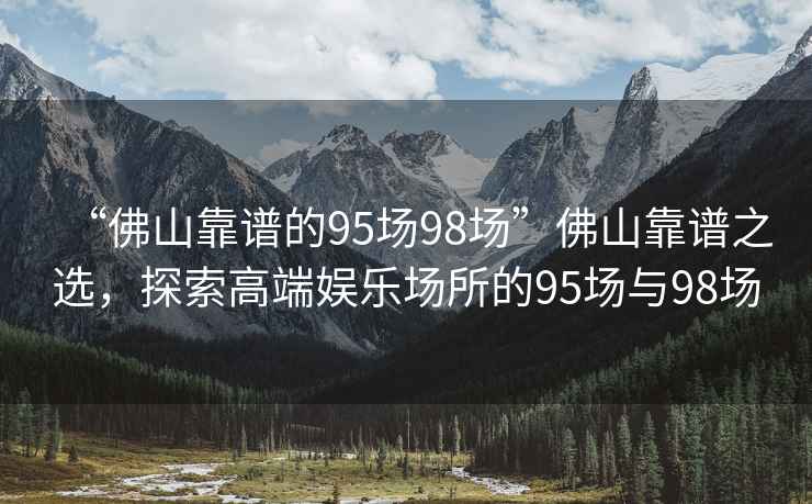 “佛山靠譜的95場(chǎng)98場(chǎng)”佛山靠譜之選，探索高端娛樂場(chǎng)所的95場(chǎng)與98場(chǎng)