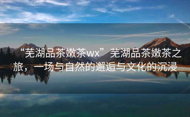 “蕪湖品茶嫩茶wx”蕪湖品茶嫩茶之旅，一場與自然的邂逅與文化的沉浸