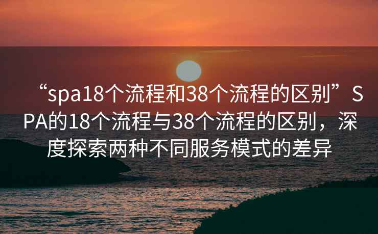 “spa18個流程和38個流程的區(qū)別”SPA的18個流程與38個流程的區(qū)別，深度探索兩種不同服務(wù)模式的差異