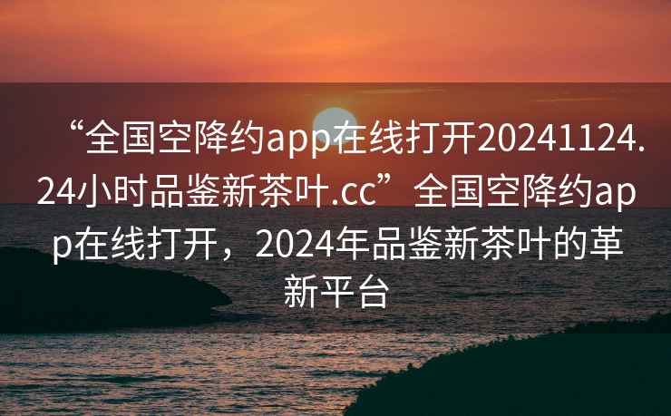 “全國空降約app在線打開20241124.24小時品鑒新茶葉.cc”全國空降約app在線打開，2024年品鑒新茶葉的革新平臺