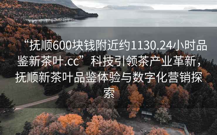 “撫順600塊錢附近約1130.24小時(shí)品鑒新茶葉.cc”科技引領(lǐng)茶產(chǎn)業(yè)革新，撫順新茶葉品鑒體驗(yàn)與數(shù)字化營(yíng)銷探索